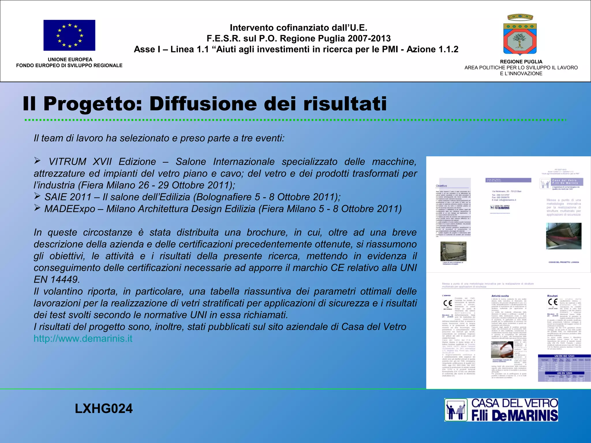 Il Progetto: Diffusione dei risultati
UNIONE EUROPEA
FONDO EUROPEO DI SVILUPPO REGIONALE
REGIONE PUGLIA
AREA POLITICHE PER LO SVILUPPO IL LAVORO
E L’INNOVAZIONE
Il team di lavoro ha selezionato e preso parte a tre eventi:
 VITRUM XVII Edizione – Salone Internazionale specializzato delle macchine,
attrezzature ed impianti del vetro piano e cavo; del vetro e dei prodotti trasformati per
l’industria (Fiera Milano 26 - 29 Ottobre 2011);
 SAIE 2011 – Il salone dell’Edilizia (Bolognafiere 5 - 8 Ottobre 2011);
 MADEExpo – Milano Architettura Design Edilizia (Fiera Milano 5 - 8 Ottobre 2011)
In queste circostanze è stata distribuita una brochure, in cui, oltre ad una breve
descrizione della azienda e delle certificazioni precedentemente ottenute, si riassumono
gli obiettivi, le attività e i risultati della presente ricerca, mettendo in evidenza il
conseguimento delle certificazioni necessarie ad apporre il marchio CE relativo alla UNI
EN 14449.
Il volantino riporta, in particolare, una tabella riassuntiva dei parametri ottimali delle
lavorazioni per la realizzazione di vetri stratificati per applicazioni di sicurezza e i risultati
dei test svolti secondo le normative UNI in essa richiamati.
I risultati del progetto sono, inoltre, stati pubblicati sul sito aziendale di Casa del Vetro
http://www.demarinis.it
LXHG024
Intervento cofinanziato dall’U.E.
F.E.S.R. sul P.O. Regione Puglia 2007-2013
Asse I – Linea 1.1 “Aiuti agli investimenti in ricerca per le PMI - Azione 1.1.2
 
