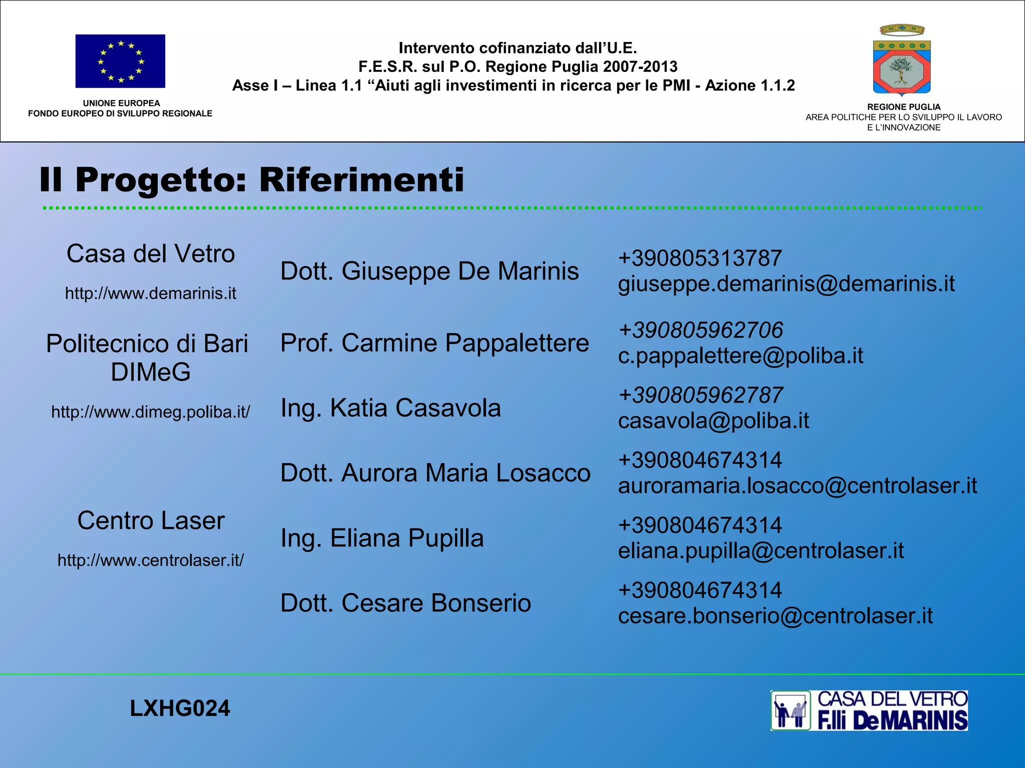 Il Progetto: Riferimenti
UNIONE EUROPEA
FONDO EUROPEO DI SVILUPPO REGIONALE
REGIONE PUGLIA
AREA POLITICHE PER LO SVILUPPO IL LAVORO
E L’INNOVAZIONE
LXHG024
Intervento cofinanziato dall’U.E.
F.E.S.R. sul P.O. Regione Puglia 2007-2013
Asse I – Linea 1.1 “Aiuti agli investimenti in ricerca per le PMI - Azione 1.1.2
Casa del Vetro
http://www.demarinis.it
Dott. Giuseppe De Marinis
+390805313787
giuseppe.demarinis@demarinis.it
Politecnico di Bari
DIMeG
http://www.dimeg.poliba.it/
Prof. Carmine Pappalettere
+390805962706
c.pappalettere@poliba.it
Ing. Katia Casavola
+390805962787
casavola@poliba.it
Centro Laser
http://www.centrolaser.it/
Dott. Aurora Maria Losacco
+390804674314
auroramaria.losacco@centrolaser.it
Ing. Eliana Pupilla
+390804674314
eliana.pupilla@centrolaser.it
Dott. Cesare Bonserio
+390804674314
cesare.bonserio@centrolaser.it
 