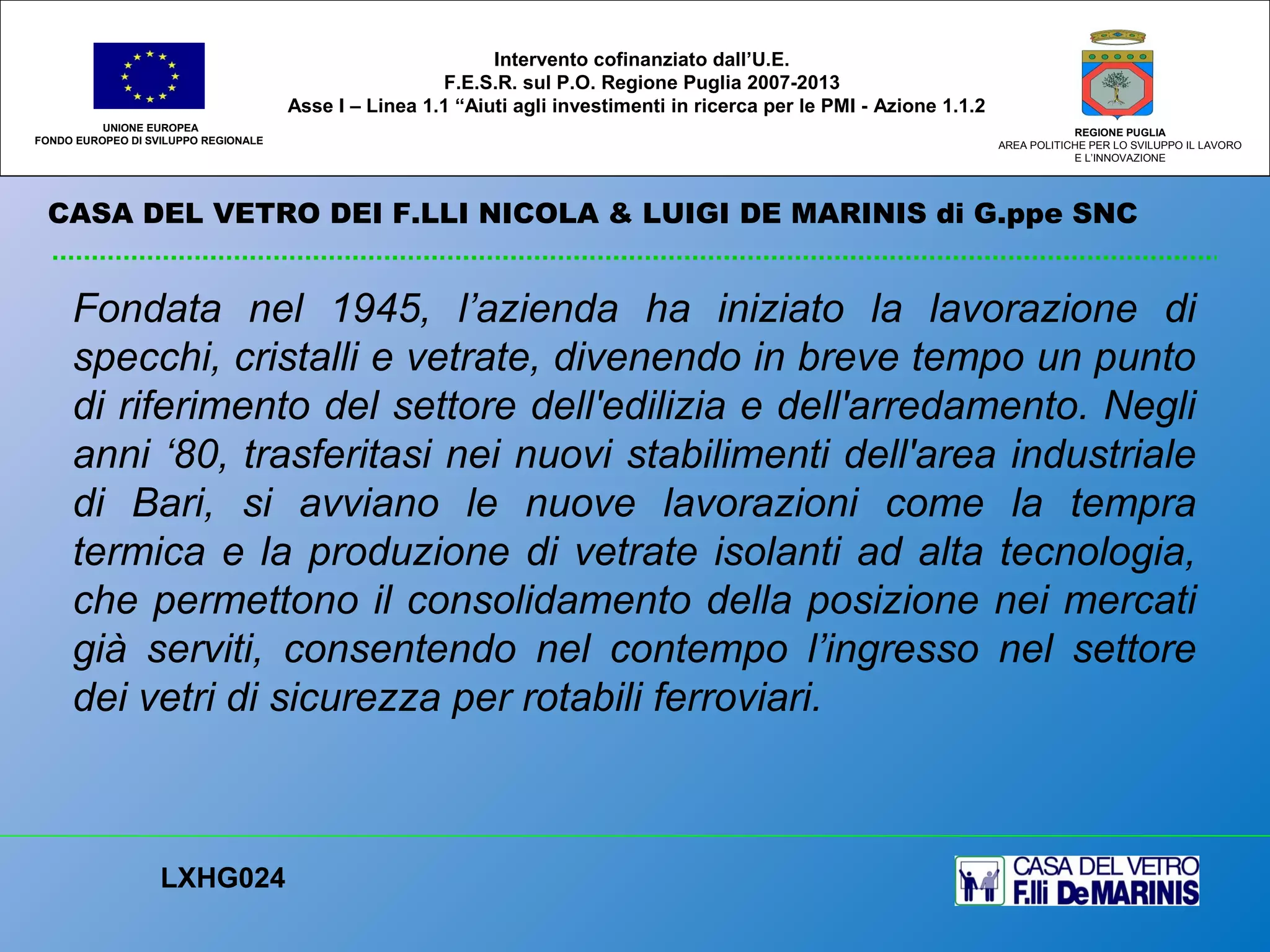 CASA DEL VETRO DEI F.LLI NICOLA & LUIGI DE MARINIS di G.ppe SNC
UNIONE EUROPEA
FONDO EUROPEO DI SVILUPPO REGIONALE
REGIONE PUGLIA
AREA POLITICHE PER LO SVILUPPO IL LAVORO
E L’INNOVAZIONE
Fondata nel 1945, l’azienda ha iniziato la lavorazione di
specchi, cristalli e vetrate, divenendo in breve tempo un punto
di riferimento del settore dell'edilizia e dell'arredamento. Negli
anni ‘80, trasferitasi nei nuovi stabilimenti dell'area industriale
di Bari, si avviano le nuove lavorazioni come la tempra
termica e la produzione di vetrate isolanti ad alta tecnologia,
che permettono il consolidamento della posizione nei mercati
già serviti, consentendo nel contempo l’ingresso nel settore
dei vetri di sicurezza per rotabili ferroviari.
LXHG024
Intervento cofinanziato dall’U.E.
F.E.S.R. sul P.O. Regione Puglia 2007-2013
Asse I – Linea 1.1 “Aiuti agli investimenti in ricerca per le PMI - Azione 1.1.2
 