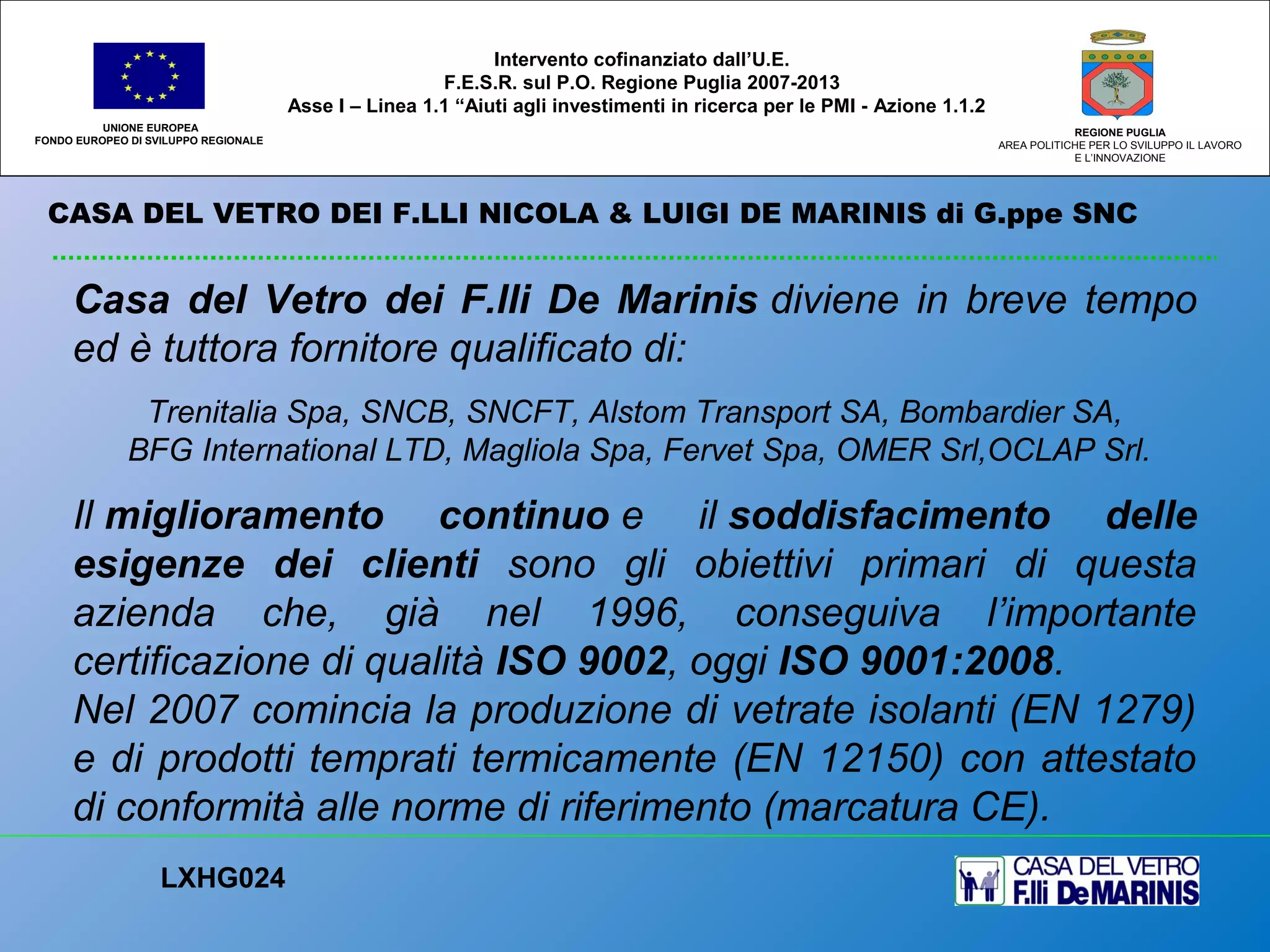 CASA DEL VETRO DEI F.LLI NICOLA & LUIGI DE MARINIS di G.ppe SNC
UNIONE EUROPEA
FONDO EUROPEO DI SVILUPPO REGIONALE
REGIONE PUGLIA
AREA POLITICHE PER LO SVILUPPO IL LAVORO
E L’INNOVAZIONE
Casa del Vetro dei F.lli De Marinis diviene in breve tempo
ed è tuttora fornitore qualificato di:
Trenitalia Spa, SNCB, SNCFT, Alstom Transport SA, Bombardier SA,
BFG International LTD, Magliola Spa, Fervet Spa, OMER Srl,OCLAP Srl.
Il miglioramento continuo e il soddisfacimento delle
esigenze dei clienti sono gli obiettivi primari di questa
azienda che, già nel 1996, conseguiva l’importante
certificazione di qualità ISO 9002, oggi ISO 9001:2008.
Nel 2007 comincia la produzione di vetrate isolanti (EN 1279)
e di prodotti temprati termicamente (EN 12150) con attestato
di conformità alle norme di riferimento (marcatura CE).
LXHG024
Intervento cofinanziato dall’U.E.
F.E.S.R. sul P.O. Regione Puglia 2007-2013
Asse I – Linea 1.1 “Aiuti agli investimenti in ricerca per le PMI - Azione 1.1.2
 