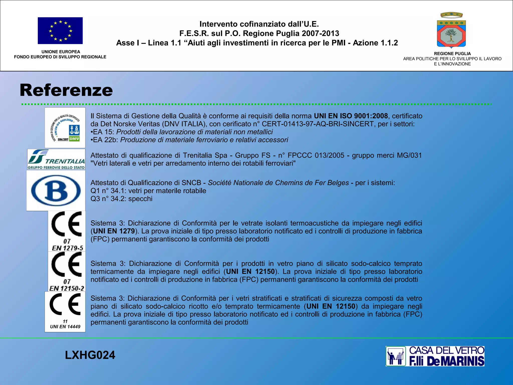 Referenze
UNIONE EUROPEA
FONDO EUROPEO DI SVILUPPO REGIONALE
REGIONE PUGLIA
AREA POLITICHE PER LO SVILUPPO IL LAVORO
E L’INNOVAZIONE
LXHG024
Intervento cofinanziato dall’U.E.
F.E.S.R. sul P.O. Regione Puglia 2007-2013
Asse I – Linea 1.1 “Aiuti agli investimenti in ricerca per le PMI - Azione 1.1.2
Il Sistema di Gestione della Qualità è conforme ai requisiti della norma UNI EN ISO 9001:2008, certificato
da Det Norske Veritas (DNV ITALIA), con cerificato n° CERT-01413-97-AQ-BRI-SINCERT, per i settori:
•EA 15: Prodotti della lavorazione di materiali non metallici
•EA 22b: Produzione di materiale ferroviario e relativi accessori
Attestato di qualificazione di Trenitalia Spa - Gruppo FS - n° FPCCC 013/2005 - gruppo merci MG/031
"Vetri laterali e vetri per arredamento interno dei rotabili ferroviari"
Attestato di Qualificazione di SNCB - Société Nationale de Chemins de Fer Belges - per i sistemi:
Q1 n° 34.1: vetri per materile rotabile
Q3 n° 34.2: specchi
Sistema 3: Dichiarazione di Conformità per le vetrate isolanti termoacustiche da impiegare negli edifici
(UNI EN 1279). La prova iniziale di tipo presso laboratorio notificato ed i controlli di produzione in fabbrica
(FPC) permanenti garantiscono la conformità dei prodotti
Sistema 3: Dichiarazione di Conformità per i prodotti in vetro piano di silicato sodo-calcico temprato
termicamente da impiegare negli edifici (UNI EN 12150). La prova iniziale di tipo presso laboratorio
notificato ed i controlli di produzione in fabbrica (FPC) permanenti garantiscono la conformità dei prodotti
Sistema 3: Dichiarazione di Conformità per i vetri stratificati e stratificati di sicurezza composti da vetro
piano di silicato sodo-calcico ricotto e/o temprato termicamente (UNI EN 12150) da impiegare negli
edifici. La prova iniziale di tipo presso laboratorio notificato ed i controlli di produzione in fabbrica (FPC)
permanenti garantiscono la conformità dei prodotti
 