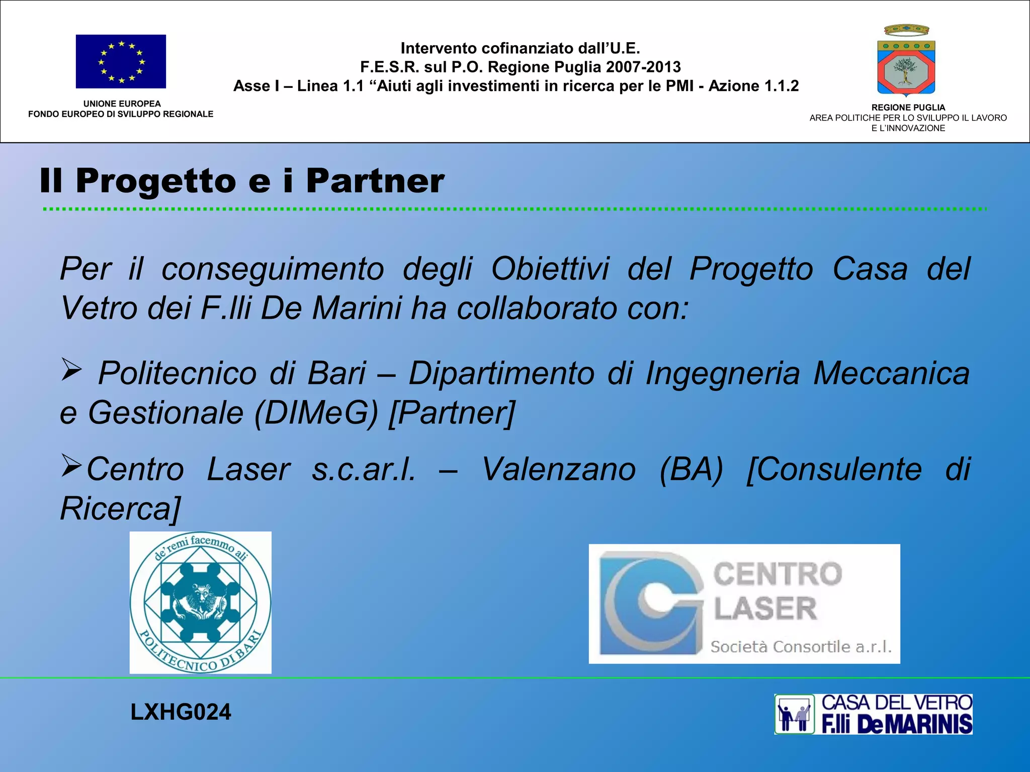 Il Progetto e i Partner
UNIONE EUROPEA
FONDO EUROPEO DI SVILUPPO REGIONALE
REGIONE PUGLIA
AREA POLITICHE PER LO SVILUPPO IL LAVORO
E L’INNOVAZIONE
Per il conseguimento degli Obiettivi del Progetto Casa del
Vetro dei F.lli De Marini ha collaborato con:
 Politecnico di Bari – Dipartimento di Ingegneria Meccanica
e Gestionale (DIMeG) [Partner]
Centro Laser s.c.ar.l. – Valenzano (BA) [Consulente di
Ricerca]
LXHG024
Intervento cofinanziato dall’U.E.
F.E.S.R. sul P.O. Regione Puglia 2007-2013
Asse I – Linea 1.1 “Aiuti agli investimenti in ricerca per le PMI - Azione 1.1.2
 