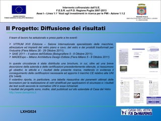 Il Progetto: Diffusione dei risultati
UNIONE EUROPEA
FONDO EUROPEO DI SVILUPPO REGIONALE
REGIONE PUGLIA
AREA POLITICHE PER LO SVILUPPO IL LAVORO
E L’INNOVAZIONE
Il team di lavoro ha selezionato e preso parte a tre eventi:
 VITRUM XVII Edizione – Salone Internazionale specializzato delle macchine,
attrezzature ed impianti del vetro piano e cavo; del vetro e dei prodotti trasformati per
l’industria (Fiera Milano 26 - 29 Ottobre 2011);
 SAIE 2011 – Il salone dell’Edilizia (Bolognafiere 5 - 8 Ottobre 2011);
 MADEExpo – Milano Architettura Design Edilizia (Fiera Milano 5 - 8 Ottobre 2011)
In queste circostanze è stata distribuita una brochure, in cui, oltre ad una breve
descrizione della azienda e delle certificazioni precedentemente ottenute, si riassumono
gli obiettivi, le attività e i risultati della presente ricerca, mettendo in evidenza il
conseguimento delle certificazioni necessarie ad apporre il marchio CE relativo alla UNI
EN 14449.
Il volantino riporta, in particolare, una tabella riassuntiva dei parametri ottimali delle
lavorazioni per la realizzazione di vetri stratificati per applicazioni di sicurezza e i risultati
dei test svolti secondo le normative UNI in essa richiamati.
I risultati del progetto sono, inoltre, stati pubblicati sul sito aziendale di Casa del Vetro
http://www.demarinis.it
LXHG024
Intervento cofinanziato dall’U.E.
F.E.S.R. sul P.O. Regione Puglia 2007-2013
Asse I – Linea 1.1 “Aiuti agli investimenti in ricerca per le PMI - Azione 1.1.2
 