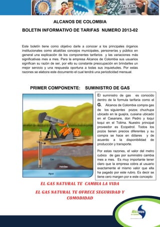 ALCANOS DE COLOMBIA
BOLETIN INFORMATIVO DE TARIFAS NUMERO 2013-02


Este boletín tiene como objetivo darle a conocer a los principales órganos
institucionales como alcaldías concejos municipales, personerías y público en
general una explicación de los componentes tarifarios y las variaciones más
significativas mes a mes. Para la empresa Alcanos de Colombia sus usuarios
significan su razón de ser, por ello su constante preocupación en brindarles un
mejor servicio y una respuesta oportuna a todas sus inquietudes. Por estas
razones se elabora este documento el cual tendrá una periodicidad mensual.




     PRIMER COMPONENTE:                   SUMINISTRO DE GAS
                                                   El suministro de gas      es conocido
                                                   dentro de la formula tarifaria como el
                                                   G.    Alcanos de Colombia compra gas
                                                   de los siguientes pozos: chuchupa
                                                   ubicado en la guajira, cusiana ubicado
                                                   en el Casanare, don Pedro y toqui
                                                   toqui en el Tolima. Nuestro principal
                                                   proveedor es Ecopetrol. Todos los
                                                   pozos tienen precios diferentes y su
                                                   compra se hace en dólares y de
                                                   acuerdo a la disponibilidad de
                                                   producción y transporte.

                                                   Por estas razones, el valor del metro
                                                   cubico de gas por suministro cambia
                                                   mes a mes. Es muy importante tener
                                                   claro que la empresa cobra al usuario
                                                   exactamente el mismo valor que ella
                                                   ha pagado por este rubro. Es decir se
                                                   tiene cero margen por e este concepto

            EL GAS NATURAL TE CAMBIA LA VIDA
         EL GAS NATURAL TE OFRECE SEGURIDAD Y
                     COMODIDAD
 