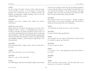)75(
HENRIK IBSEN CASA DE MUÑECAS
© Pehuén Editores, 2001.
NORA:
Lo que te digo, Torvaldo. Cuando estaba al lado de papá,
él me exponía sus ideas, y yo las seguía. Si tenía otras
distintas, las ocultaba; por que no le hubiera gustado. Me
llamaba su muñequita, y íugaba conmigo como yo con mis
muñecas. Después vine a tu casa.
HELMER:
Empleas una frase singular para hablar de nuestro
matrimonio.
NORA (Sin variar de tono):
Quiero decir que de manos de papá pasé a las tuyas. Tú lo
arreglaste todo a tu gusto, y yo participaba de tu gusto, o
lo daba a entender; no puedo asegurarlo, quizá lo uno y lo
otro. Ahora, mirando hacia atrás, me parece que he vivido aquí
como los pobres.... al día. He vivido de las piruetas que hacía para
recrearte, Torvaldo. Eso entraba en tus fines. Tú y papá han sido
muy culpables conmigo, y ustedes tienen la culpa de que yo no
sirva para nada.
HELMER:
Eres incomprensible e ingrata, Nora. ¿No has sido feliz a
mi lado?
NORA:
¡No! Creía serlo, pero no lo he sido jamás.
HELMER:
¡Que no..., que no has sido feliz!
NORA:
No, estaba alegre y nada más. Eras amable conmigo.... pero nuestra
casa sólo era un salón de recreo. He sido una muñeca grande en
tu casa, como fui muñeca en casa de papá. Y nuestros hijos, a su
vez, han sido mis muñecas. A mí me hacía gracia verte jugar
conmigo, como a los niños les divertía verme jugar con ellos.
Esto es lo que ha sido nuestra unión, Torvaldo.
HELMER:
Hay algo de cierto en lo que dices.... aunque exageras
mucho. Pero, en lo sucesivo, cambiará todo. Ha pasado el
tiempo de recreo; ahora viene e de la educación.
NORA:
¿La educación de quién? ¿La mía o la de los niños?
HELMER:
La tuya y la de los niños, querida Nora.
NORA:
¡Ay! Torvaldo. No eres capaz de educarme, de hacer de mí
la verdadera esposa que necesitas.
HELMER:
¿Y eres tú quien lo dice?
NORA:
Y en cuanto a mí.... ¿qué preparación tengo para educar a
los niños?
HELMER:
¡Nora!
NORA:
¿No lo has dicho tú hace poco?... ¿No has dicho que es una
tarea que no te atreves a confiarme?
 