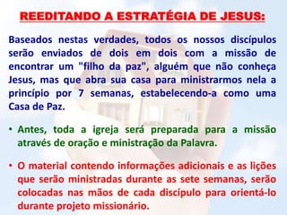 REEDITANDO A ESTRATÉGIA DE JESUS:
Baseados nestas verdades, todos os nossos discípulos
serão enviados de dois em dois com a missão de
encontrar um "filho da paz", alguém que não conheça
Jesus, mas que abra sua casa para ministrarmos nela a
princípio por 7 semanas, estabelecendo-a como uma
Casa de Paz.
• Antes, toda a igreja será preparada para a missão
através de oração e ministração da Palavra.
• O material contendo informações adicionais e as lições
que serão ministradas durante as sete semanas, serão
colocadas nas mãos de cada discípulo para orientá-lo
durante projeto missionário.
 