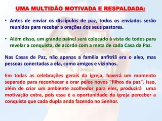UMA MULTIDÃO MOTIVADA E RESPALDADA:
• Antes de enviar os discípulos de paz, todos os enviados serão
reunidos para receber a orações dos seus pastores.
• Além disso, um grande painel será colocado à vista de todos para
revelar a conquista, de acordo com a meta de cada Casa da Paz.
Nas Casas de Paz, não apenas a família anfitriã era o alvo, mas
pessoas conectadas a ela, como amigos e vizinhos.
Em todas as celebrações gerais da igreja, haverá um momento
separado para reconhecer e orar pelos novos "filhos da paz". Isso,
além de criar um ambiente acolhedor para eles, produzirá uma
motivação extra, pois essa é a oportunidade da igreja perceber a
conquista que cada dupla anda fazendo no Senhor.
 