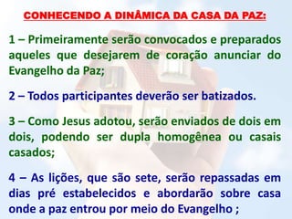 CONHECENDO A DINÂMICA DA CASA DA PAZ:
1 – Primeiramente serão convocados e preparados
aqueles que desejarem de coração anunciar do
Evangelho da Paz;
2 – Todos participantes deverão ser batizados.
3 – Como Jesus adotou, serão enviados de dois em
dois, podendo ser dupla homogênea ou casais
casados;
4 – As lições, que são sete, serão repassadas em
dias pré estabelecidos e abordarão sobre casa
onde a paz entrou por meio do Evangelho ;
 