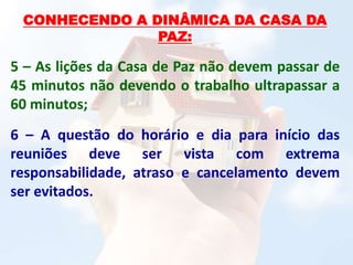 CONHECENDO A DINÂMICA DA CASA DA
PAZ:
5 – As lições da Casa de Paz não devem passar de
45 minutos não devendo o trabalho ultrapassar a
60 minutos;
6 – A questão do horário e dia para início das
reuniões deve ser vista com extrema
responsabilidade, atraso e cancelamento devem
ser evitados.
 