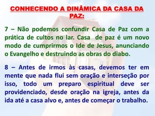 CONHECENDO A DINÂMICA DA CASA DA
PAZ:
7 – Não podemos confundir Casa de Paz com a
prática de cultos no lar. Casa de paz é um novo
modo de cumprirmos o Ide de Jesus, anunciando
o Evangelho e destruindo as obras do diabo.
8 – Antes de irmos às casas, devemos ter em
mente que nada flui sem oração e interseção por
isso, todo um preparo espiritual deve ser
providenciado, desde oração na igreja, antes da
ida até a casa alvo e, antes de começar o trabalho.
 