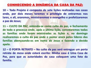 CONHECENDO A DINÂMICA DA CASA DA PAZ:
10 – Todo Projeto é composto de sete lições realizadas nas casas
onde, por dois meses teremos o privilégio de entrarmos nos
lares, e ali, oraremos, ministraremos o evangelho e profetizaremos
a paz de Jesus;
11 – CULTO DA PAZ, entenda-se como culto da paz, o fechamento
de todo o processo onde, após a última lição, convidaremos todas
as famílias onde foram ministradas as lições e, no domingo
realizaremos o culto da paz onde o pastor orará pelos líderes das
famílias abençoando-os em nome de Jesus e fazendo o devido
apelo.
12 – O PORTA RETRATO – No culto da paz será entregue um porta
retrato de mesa onde estará escrito: Minha casa é Uma Casa de
Paz, para que as autoridades da casa coloquem uma foto da
família.
 