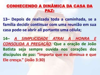 CONHECENDO A DINÂMICA DA CASA DA
PAZ:
13– Depois de realizada toda a caminhada, se a
família decidir continuar com uma reunião em sua
casa pode-se abrir ali portanto uma célula;
14– A SIMPLICIDADE ATRAI A HONRA E
CONSOLIDA A PREGAÇÃO. Que a oração de João
Batista seja sempre ouvida nos corações dos
discípulos de paz: “importa que eu diminua e que
Ele cresça.” (João 3:30)
 
