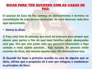 DICAS PARA TER SUCESSO COM AS CASAS DE
PAZ:
O sucesso da Casa de Paz começa no planejamento e termina na
consolidação de cada pessoa alcançada. Se você observar cada dica
aqui apresentada.
• Vamos às dicas:
1) Faça uma lista de pessoas que você vai procurar para propor que
abram suas portas a fim de que suas famílias sejam abençoadas
com paz. Ore por elas junto com seu parceiro missionário e faça
contato o mais rápido possível... Seja ousado. As pessoas estão
carentes de Deus, até mesmo aquelas que não demonstram isso.
2) Quando for fazer a primeira reunião na casa de alguém que se
abriu, afirme que o propósito ali é orar por milagres e estabelecer
os princípios de Deus.
 