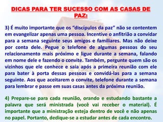 DICAS PARA TER SUCESSO COM AS CASAS DE
PAZ:
3) É muito importante que os “discípulos da paz” não se contentem
em evangelizar apenas uma pessoa. Incentive o anfitrião a convidar
para a semana seguinte seus amigos e familiares. Mas não deixe
por conta dele. Pegue o telefone de algumas pessoas do seu
relacionamento mais próximo e ligue durante a semana, falando
em nome dele e fazendo o convite. Também, pergunte quem são os
vizinhos que ele conhece e saia após a primeira reunião com ele
para bater à porta dessas pessoas e convidá-las para a semana
seguinte. Aos que aceitarem o convite, telefone durante a semana
para lembrar e passe em suas casas antes da próxima reunião.
4) Prepare-se para cada reunião, orando e estudando bastante a
palavra que será ministrada (você vai receber o material). É
importante que a ministração esteja dentro de você e não apenas
no papel. Portanto, dedique-se a estudar antes de cada encontro.
 