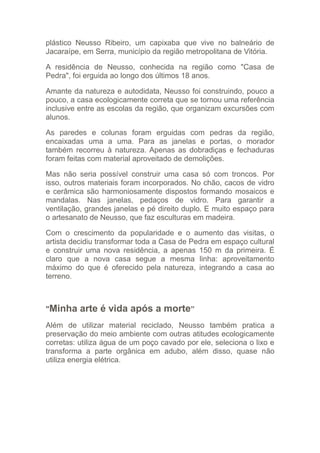 plástico Neusso Ribeiro, um capixaba que vive no balneário de
Jacaraípe, em Serra, município da região metropolitana de Vitória.

A residência de Neusso, conhecida na região como "Casa de
Pedra", foi erguida ao longo dos últimos 18 anos.

Amante da natureza e autodidata, Neusso foi construindo, pouco a
pouco, a casa ecologicamente correta que se tornou uma referência
inclusive entre as escolas da região, que organizam excursões com
alunos.

As paredes e colunas foram erguidas com pedras da região,
encaixadas uma a uma. Para as janelas e portas, o morador
também recorreu à natureza. Apenas as dobradiças e fechaduras
foram feitas com material aproveitado de demolições.

Mas não seria possível construir uma casa só com troncos. Por
isso, outros materiais foram incorporados. No chão, cacos de vidro
e cerâmica são harmoniosamente dispostos formando mosaicos e
mandalas. Nas janelas, pedaços de vidro. Para garantir a
ventilação, grandes janelas e pé direito duplo. E muito espaço para
o artesanato de Neusso, que faz esculturas em madeira.

Com o crescimento da popularidade e o aumento das visitas, o
artista decidiu transformar toda a Casa de Pedra em espaço cultural
e construir uma nova residência, a apenas 150 m da primeira. É
claro que a nova casa segue a mesma linha: aproveitamento
máximo do que é oferecido pela natureza, integrando a casa ao
terreno.



"Minha    arte é vida após a morte”
Além de utilizar material reciclado, Neusso também pratica a
preservação do meio ambiente com outras atitudes ecologicamente
corretas: utiliza água de um poço cavado por ele, seleciona o lixo e
transforma a parte orgânica em adubo, além disso, quase não
utiliza energia elétrica.
 