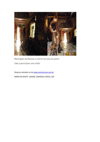 Mensagem de Neusso e interior da casa de pedra.

Vale a pena fazer uma visita!



Pesquisa realizada no site www.noticias.terra.com.br

NOME DO GRUPO: IZAIANE, EMERSON, FLÁVIO, LAÍS.
 