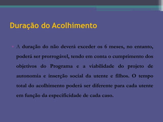 Duração do Acolhimento
• A duração do não deverá exceder os 6 meses, no entanto,
poderá ser prorrogável, tendo em conta o cumprimento dos
objetivos do Programa e a viabilidade do projeto de
autonomia e inserção social da utente e filhos. O tempo
total do acolhimento poderá ser diferente para cada utente
em função da especificidade de cada caso.

 