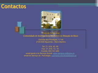 Contactos

Casa de Sant`Ana
Comunidade de Inserção para Mulheres em Situação de Risco
Estrada dos Pexiligais, n.º 46
2725-659 Algueirão—Mem-Martins

Tel: 21. 916. 40. 99
Fax: 21. 916. 72. 16
Contrib: 503 741 485
email geral e do Serviço Social: casa.santana.ci@sapo.pt
email do Serviço de Psicologia: csantana.psicologia@sapo.pt

 