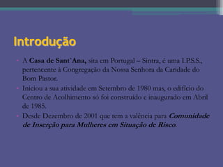Introdução
• A Casa de Sant`Ana, sita em Portugal – Sintra, é uma I.P.S.S.,
pertencente à Congregação da Nossa Senhora da Caridade do
Bom Pastor.
• Iniciou a sua atividade em Setembro de 1980 mas, o edifício do
Centro de Acolhimento só foi construído e inaugurado em Abril
de 1985.
• Desde Dezembro de 2001 que tem a valência para Comunidade
de Inserção para Mulheres em Situação de Risco.

 
