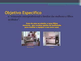 Objetivo Específico

• a “reinserção socioprofissional e familiar das mulheres e filhos
acolhidos”.
Casa de uma ex-utente, e seus filhos
menores, que recebeu ajudas da Instituição
para mobilar e equipar a sua nova casa.

Sala de Estar

Cozinha

 