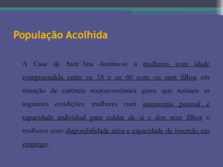 População Acolhida
• A Casa de Sant`Ana destina-se a mulheres com idade
compreendida entre os 18 e os 60 com ou sem filhos em
situação de carência socioeconómica grave que reúnam as
seguintes condições: mulheres com autonomia pessoal e
capacidade individual para cuidar de si e dos seus filhos e
mulheres com disponibilidade ativa e capacidade de inserção em
emprego.

 