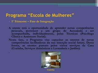 Programa “Escola de Mulheres”
• 1º Trimestre – Fase de Integração
A utente terá a oportunidade de aprender novas competências
pessoais, pertencer a um grupo de Autoajuda e ser
acompanhada, individualmente, pelas Técnicas (Psicóloga
Clínica e Assistente Social).
Nesta fase, o Programa visa capacitar as utentes de novas
competências facilitadoras da sua inserção social futura. Desta
forma, as utentes passam pelos vários serviços da Casa
(Cozinha, Serviços domésticos e Lavandaria e Jardim).

.

Cozinha

 