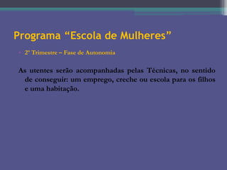 Programa “Escola de Mulheres”
• 2º Trimestre – Fase de Autonomia

As utentes serão acompanhadas pelas Técnicas, no sentido
de conseguir: um emprego, creche ou escola para os filhos
e uma habitação.

 