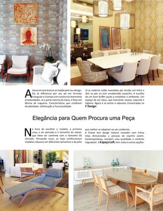 Casa Design 2014- 118
A
mesaemlaca branca seimpõe pelo seu design.
Ela se diferencia por seu pé em formato
triangulareotampocomcontornoslevemente
arredondados. Já a parte interna da mesa, é feita em
lâmina de nogueira. Características que conferem
durabilidade, sofisticação e funcionalidade.
Elegância para Quem Procura uma Peça
Já as cadeiras estão revestidas por tecido, em linho e
têm os pés no tom amadeirado castanho. A escolha
de um bom buffet ajuda a completar o ambiente. Um
espaço de cor clean, que transmite, leveza, requinte e
higiene. Agora é só sentar e saborear. Encontradas na
F Design.
N
a hora de escolher o modelo, a primeira
coisa a ser pensada é o tamanho do móvel,
que deve ser coerente com o tamanho do
cômodo. Pensando nisso, as lojas confeccionam
modelos clássicos em diferentes tamanhos e do jeito
que melhor se adaptam ao seu ambiente.
A Chaise tem design italiano inovador com linhas
retas direcionadas a pessoas de espírito jovem.
Contemporânea, mantém uma qualidade e conforto
inigualável. A EspaçoLoft,tem estas eoutrasopções.
 