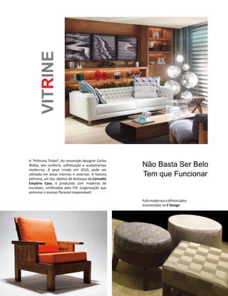 Casa Design 2014 - 119
Não Basta Ser Belo
Tem que Funcionar
VITRINE
A “Poltrona Timbó”, do renomado designer Carlos
Motta, alia conforto, sofisticação e acabamentos
modernos. A peça criada em 2010, pode ser
utilizada em áreas internas e externas. A famosa
poltrona, um dos objetos de destaque da Conceito
Empório Casa, é produzida com madeiras de
eucalipto, certificadas pelo FSC (organização que
promove o manejo florestal responsável)
Pufsmodernosedifrenciados
encontrados na F Design
 