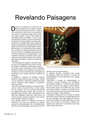Casa Design 2014- 120
D
ecorar um ambiente é um prazer. Ter um
quarto daquele jeito que sempre sonhou,
uma sala pronta para receber os amigos,
uma cozinha útil e bonita. Mas e a área externa?
O que fazer? O paisagismo chegou para resolver
isso. Espaços verdes, cada vez mais repletos de
tecnologia, capazes de integrar e trazer o verde
para pequenas varandas ou áreas de apartamen-
tos, tonaram-se imprescindíveis nas construções.
Na Mostra Casa Design 2014 quatro espaços se
dedicam ao paisagismo. A Varanda íntima, das de-
signers de interiores, Anna Persia Bastos e Rosan-
gela Brandão, é um ambiente que busca, sobretu-
do, o contato com a natureza pronto para usufruir,
relaxar e sentir paz. As designers preocuparam-se
em utilizar materiais que não agredissem o meio
ambiente. Além disso, inspiradas em Bali, que é
referência nesta edição da mostra, Anna e Rosan-
gela utilizaram bambus e móveis de madeira de
demolição.
“ Na composição do paisagismo utilizamos bam-
bu, que é uma vegetação muito comum nos jar-
dins de Bali, e orquídeas. Trazendo para o espaço
em declive, maior sustentação do solo e drenagem.
Utilizamos também ervas medicinais, buscando atra-
vés delas, um aroma compatível com as sensações que
gostaríamos que o espaço remetesse”, revelaram as
designers.
A paisagista e designer de interiores, Wanessa
Monteiro, responsável pelo Spa da Piscina, investiu
em uma novidade no sistema de irrigação para jardins
verticais. Wanessa ainda destacou a importância
desses ambientes.
“Para mim o paisagismo agrega na construção beleza,
charme, cheiro, sensação térmica, dentre outros.
No meu projeto, uso uma estrutura diferenciada
de irrigação para jardim vertical, cada vaso tem um
gotejador proporcionado a rega e adubação de forma
igual para vegetação. Sendo que, desta forma, ela
cresce e enraíza no próprio recipiente e não necessita
de manutenção”, afirmou a designer.
Uma atenção especial ao ambiente da praça do
automóvel, que este ano apresenta um projeto
pautado em sustentabilidade. Com criatividade Elaine
Generoso utiliza vários paletes, que juntos formam um
belo deck, além de outras supresas.
Já Janderson Marcílio, responsável pelo Lounge
de Chegada, acredita que valorizar o conceito de
sustentabilidade é o mais importante em um projeto
de paisagismo.
“Valorizamos o conceito de sustentabilidade ao
utilizarmos materiais recicláveis, pois acreditamos
que podemos modificar o mundo em que vivemos
de forma consciente, sem agredir o meio ambiente.
Nosso espaço possui como diferencial uma cascata
com design arrojado e inovador. A intenção foi nos
trazer um pouco da natureza para perto. O que ajuda a
renovar as energias’, revelou Janderson
O paisagismo chegou para ficar. Ele deixa os espaços
mais leves, naturais, além de ser aquele lugarzinho de
paz das construções. Flores para alegrar o ambiente,
hortas com temperos que não podem faltar, as ervas
para o chá do tarde, o aroma que se espalha, sem
esquecer dos passarinhos e borboletas que fazem
visitas sempre bem-vindas.
Revelando Paisagens
Projeto: Ana e Andrea Meirelles. Paaisagismo: Wanessa Monteiro
 