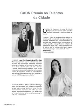 Casa Design 2014- 122
CADN Premia os Talentos
da Cidade
1º LUGAR – Ana Meirelles e Andrea Meirelles
“Ficamos em primeiro lugar no prêmio e recebemos
um carro. No ano seguinte novamente ganhamos
outro carro. Quando os fornecedores fazem parte
de um clube, a chance de ter êxito com o parceiro
é melhor. Saber com quem podemos contar facilita
muito mais o nosso trabalho e por isso achamos essa
parceria tão importante. Ganhar um prêmio é ótimo
pelo reconhecimento, é muito bom para os clientes e
para dar visibilidade pro nosso trabalho.”
2º LUGAR – Heloísa Helena Carneiro Nukariya
“Estou associada há dois anos ao CADN e é a primeira
vez que sou premiada. Ganhei um carro, além do
reconhecimento profissional de todos, que isso
nenhum prêmio físico chega perto. Essa sensação de
ter o reconhecimento do seu trabalho, do esforço e
tudo mais é sensacional.”
O
Clube de Arquitetura e Design de Niterói
completa seis anos e conta com o apoio dos
principais profissionais e lojistas da Cidade de
Niterói
“Criamos o CADN há seis anos com o objetivo de
fomentar ainda mais a área de decoração, arquitetura
e design. Percebemos que havia essa carência de
um clube que pudesse intervir no momento de
resolver questões entre profissionais e lojistas. O
prêmio existe desde 2008 e só esse ano demos mais
de 600 mil reais de prêmios, entre carros, viagens
internacionais, viagem nacionais e muito mais.”
Angel Iglesias
Presidente do CADN
 
