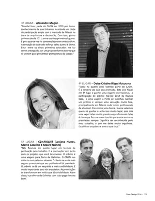 Casa Design 2014 - 123
3º LUGAR – Alexandre Magno
“Resolvi fazer parte do CADN em 2010 por tomar
conhecimento de que tínhamos na cidade um clube
de participação ampla com o mercado de Niterói na
área de arquitetura e decoração. Com isso, ganho
prêmiosdesde2011,entreoscincoprimeiroslugares.
E pela quarta vez fui contemplado com veículo 0km.
A sensação de que todo esforço valeu a pena é ótima.
Estar entre os cinco primeiros colocados me faz
sentir prestigiado por um grupo de fornecedores que
se uniram para presentear profissionais da cidade.”
4º LUGAR – Deise Cristine Bizzo Maturana
“Estou há quatro anos fazendo parte do CADN.
É a terceira vez que sou premiada. Este ano fiquei
em 4º lugar e ganhei uma viagem internacional, a
participação do prêmio Top100 2014 da Revista
Kaza, e uma viagem a Porto de Galinhas. Ganhar
um prêmio é sempre uma sensação muito boa,
principalmente em Niterói onde temos profissionais
de alto nível. Para mim é uma honra. Nunca sabemos
quem irá ganhar e acho isso muito legal, pois cria
uma expectativa muito grande nos profissionais. Mas
é claro que fico na maior torcida para estar entre os
premiados sempre. Significa ser reconhecida pelo
meu trabalho, o que me deixa muito orgulhosa.
Escolhi ser arquiteta e amo o que faço.”
5º LUGAR – C2NARQUIT (Luciana Nunes,
Marco Casaline E Mauro Nunes)
"Nós ficamos em quinto lugar em termos de
pontuação pelo trabalho. E a pontuação vem junto
com os projetos que você desenvolve. O prêmio é
uma viagem para Porto de Galinhas. O CADN nos
colocounumpatamarelevado.Oclientesesentemais
seguro quando vê que seu profissional foi premiado.
O prêmio te dá um respaldo e mais credibilidade. É
muito importante para nós arquitetos. As premiações
se transformam em mídia que dão visibilidade. Além
disso, ir pra Porto de Galinhas com tudo pago é muito
bom.”
 