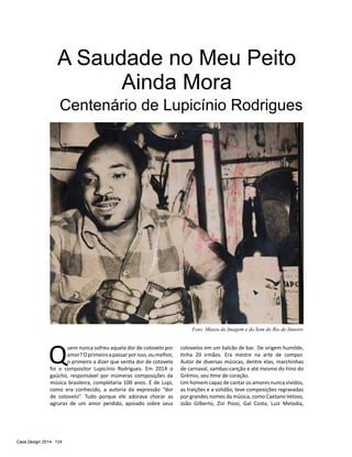 Casa Design 2014- 124
A Saudade no Meu Peito
Ainda Mora
Centenário de Lupicínio Rodrigues
Q
uem nunca sofreu aquela dor de cotovelo por
amor?Oprimeiroapassarporisso,oumelhor,
o primeiro a dizer que sentia dor de cotovelo
foi o compositor Lupicínio Rodrigues. Em 2014 o
gaúcho, responsável por inúmeras composições da
música brasileira, completaria 100 anos. É de Lupi,
como era conhecido, a autoria da expressão “dor
de cotovelo”. Tudo porque ele adorava chorar as
agruras de um amor perdido, apoiado sobre seus
cotovelos em um balcão de bar. De origem humilde,
tinha 20 irmãos. Era mestre na arte de compor.
Autor de diversas músicas, dentre elas, marchinhas
de carnaval, sambas-canção e até mesmo do hino do
Grêmio, seu time de coração.
Um homem capaz de cantar os amores nunca vividos,
as traições e a solidão, teve composições regravadas
por grandes nomes da música, como Caetano Veloso,
João Gilberto, Zizi Possi, Gal Costa, Luiz Melodia,
Foto: Museu da Imagem e do Som do Rio de Janeiro
 