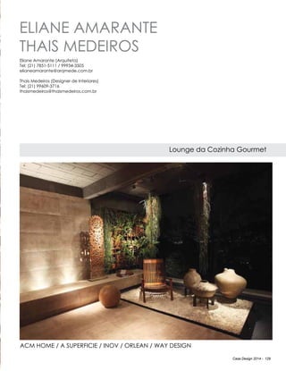Casa Design 2014 - 129
Eliane Amarante
Thais Medeiros
Lounge da Cozinha Gourmet
Eliane Amarante (Arquiteta)
Tel: (21) 7851-5111 / 99934-3505
elianeamarante@arqmede.com.br
Thais Medeiros (Designer de Interiores)
Tel: (21) 99609-3716
thaismedeiros@thaismedeiros.com.br
ACM home / A superficie / Inov / Orlean / Way Design
 