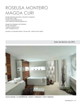 Casa Design 2014 - 133
Roselisa Monteiro
Magda Curi
Sala de Banho do SPA
Roselisa Monteiro (Arquiteta, Urbanista e Designer)
Tel: (21) 99317-1280
roselisamonteiro@gmail.com
www.roselisamonteiroarqdesign.com
Magda Curi (Designer de Interiores)
Tel: (21) 98159-0011
magdacuri@gmail.com
www. magdacuri.com
Escritório: rua Geraldo Martins, 70 sala 1001- Jardim Icaraí- Niterói
ACM home / A superficie / Inov / Orlean / Way Design
 