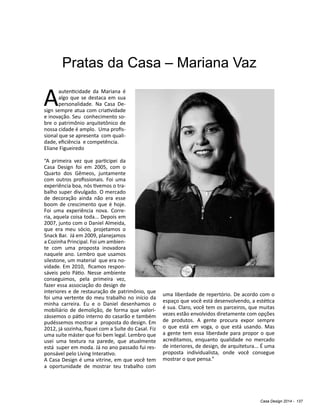 Casa Design 2014 - 137
Pratas da Casa – Mariana Vaz
Aautenticidade da Mariana é
algo que se destaca em sua
personalidade. Na Casa De-
sign sempre atua com criatividade
e inovação. Seu conhecimento so-
bre o patrimônio arquitetônico de
nossa cidade é amplo. Uma profis-
sional que se apresenta com quali-
dade, eficiência e competência.
Eliane Figueiredo
“A primeira vez que participei da
Casa Design foi em 2005, com o
Quarto dos Gêmeos, juntamente
com outros profissionais. Foi uma
experiência boa, nós tivemos o tra-
balho super divulgado. O mercado
de decoração ainda não era esse
boom de crescimento que é hoje.
Foi uma experiência nova. Corre-
ria, aquela coisa toda... Depois em
2007, junto com o Daniel Almeida,
que era meu sócio, projetamos o
Snack Bar. Já em 2009, planejamos
a Cozinha Principal. Foi um ambien-
te com uma proposta inovadora
naquele ano. Lembro que usamos
silestone, um material que era no-
vidade. Em 2010, ficamos respon-
sáveis pelo Pátio. Nesse ambiente
conseguimos, pela primeira vez,
fazer essa associação do design de
interiores e de restauração de patrimônio, que
foi uma vertente do meu trabalho no início da
minha carreira. Eu e o Daniel desenhamos o
mobiliário de demolição, de forma que valori-
zássemos o pátio interno do casarão e também
pudéssemos mostrar a proposta do design. Em
2012, já sozinha, fiquei com a Suíte do Casal. Fiz
uma suíte máster que foi bem legal. Lembro que
usei uma textura na parede, que atualmente
está super em moda. Já no ano passado fui res-
ponsável pelo Living Interativo.
A Casa Design é uma vitrine, em que você tem
a oportunidade de mostrar teu trabalho com
uma liberdade de repertório. De acordo com o
espaço que você está desenvolvendo, a estética
é sua. Claro, você tem os parceiros, que muitas
vezes estão envolvidos diretamente com opções
de produtos. A gente procura expor sempre
o que está em voga, o que está usando. Mas
a gente tem essa liberdade para propor o que
acreditamos, enquanto qualidade no mercado
de interiores, de design, de arquitetura... É uma
proposta individualista, onde você consegue
mostrar o que pensa.”
 