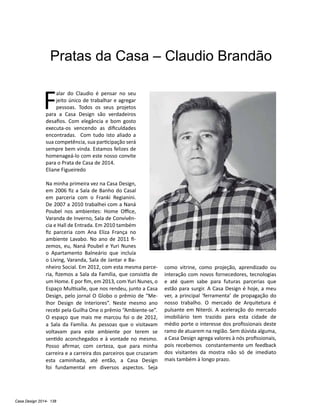 Casa Design 2014- 138
Pratas da Casa – Claudio Brandão
F
alar do Claudio é pensar no seu
jeito único de trabalhar e agregar
pessoas. Todos os seus projetos
para a Casa Design são verdadeiros
desafios. Com elegância e bom gosto
executa-os vencendo as dificuldades
encontradas. Com tudo isto aliado a
sua competência, sua participação será
sempre bem vinda. Estamos felizes de
homenageá-lo com este nosso convite
para o Prata de Casa de 2014.
Eliane Figueiredo
Na minha primeira vez na Casa Design,
em 2006 fiz a Sala de Banho do Casal
em parceria com o Franki Regianini.
De 2007 a 2010 trabalhei com a Naná
Poubel nos ambientes: Home Office,
Varanda de Inverno, Sala de Convivên-
cia e Hall de Entrada. Em 2010 também
fiz parceria com Ana Eliza França no
ambiente Lavabo. No ano de 2011 fi-
zemos, eu, Naná Poubel e Yuri Nunes
o Apartamento Balneário que incluía
o Living, Varanda, Sala de Jantar e Ba-
nheiro Social. Em 2012, com esta mesma parce-
ria, fizemos a Sala da Família, que consistia de
um Home. E por fim, em 2013, com Yuri Nunes, o
Espaço Multisalle, que nos rendeu, junto a Casa
Design, pelo jornal O Globo o prêmio de “Me-
lhor Design de Interiores”. Neste mesmo ano
recebi pela Guilha One o prêmio “Ambiente-se”.
O espaço que mais me marcou foi o de 2012,
a Sala da Família. As pessoas que o visitavam
voltavam para este ambiente por terem se
sentido aconchegados e à vontade no mesmo.
Posso afirmar, com certeza, que para minha
carreira e a carreira dos parceiros que cruzaram
esta caminhada, até então, a Casa Design
foi fundamental em diversos aspectos. Seja
como vitrine, como projeção, aprendizado ou
interação com novos fornecedores, tecnologias
e até quem sabe para futuras parcerias que
estão para surgir. A Casa Design é hoje, a meu
ver, a principal ‘ferramenta’ de propagação do
nosso trabalho. O mercado de Arquitetura é
pulsante em Niterói. A aceleração do mercado
imobiliário tem trazido para esta cidade de
médio porte o interesse dos profissionais deste
ramo de atuarem na região. Sem dúvida alguma,
a Casa Design agrega valores à nós profissionais,
pois recebemos constantemente um feedback
dos visitantes da mostra não só de imediato
mais também à longo prazo.
 