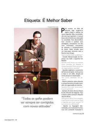 Casa Design 2014- 140
Etiqueta: É Melhor Saber
P
ara muitos, ao falar de
etiqueta logo imagina-se
regras chatas e difíceis de
serem seguidas. Mas, na verdade,
são elas que apontam o manual
básico de convivência e educação
na sociedade. Para desmistificar
esse assunto e quebrar esse
paradigma, convidamos um dos
mais renomados consultores
de etiqueta e comportamento
do Brasil, Fábio Arruda, para
um bate-papo exclusivo para a
Revista Casa Design.
Qual a sua formação acadêmica?
- Estudei Administração de Em-
presas nos EUA e espanhol em
Madrid.
Quando você iniciou sua carreira
como consultor de etiqueta e
comportamento?Comosetornou
um especialista no assunto?
- Quando organizei o casamento
de Patricia de Sabrit, minha prima
e Fabio Jr. em 2001. Através de
muita pesquisa e observação.
Tem outras atividades em pa-
ralelo?
- Realizo palestras sobre etiqueta
e comportamento em todo o país,
além de organização de eventos.
Quantos livros você já escreveu?
E quais os títulos?
- Sempre, Às vezes, Nunca, Chique
& Útil, Eficiente & Elegante, Faça
a Festa e saiba o porquê, Etiqueta
não tira férias.
Você possui vários livros lançados
e que fizeram muito sucesso. Qual
o segredo para esse sucesso? O
que seria o seu diferencial?
- Aposto na linguagem des-
contraída,commuitobomhumor,
mas com conteúdo impecável e
“Todas as gafes podem
ser sempre ser corrigidas
com novas atitudes”
Continua na pag 140
Divulgação/Fabio Arruda
 