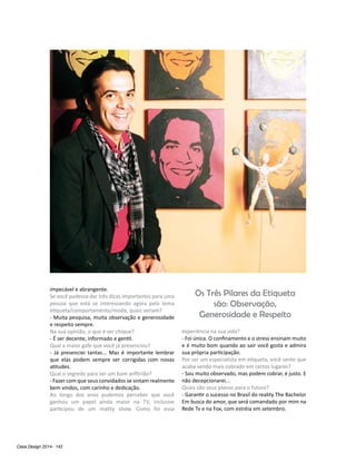 Casa Design 2014- 142
impecável e abrangente.
Se você pudesse dar três dicas importantes para uma
pessoa que está se interessando agora pelo tema
etiqueta/comportamento/moda, quais seriam?
- Muita pesquisa, muita observação e generosidade
e respeito sempre.
Na sua opinião, o que é ser chique?
- É ser decente, informado e gentil.
Qual a maior gafe que você já presenciou?
- Já presenciei tantas... Mas é importante lembrar
que elas podem sempre ser corrigidas com novas
atitudes.
Qual o segredo para ser um bom anfitrião?
- Fazer com que seus convidados se sintam realmente
bem vindos, com carinho e dedicação.
Ao longo dos anos pudemos perceber que você
ganhou um papel ainda maior na TV, inclusive
participou de um reality show. Como foi essa
experiência na sua vida?
- Foi única. O confinamento e o stress ensinam muito
e é muito bom quando ao sair você gosta e admira
sua própria participação.
Por ser um especialista em etiqueta, você sente que
acaba sendo mais cobrado em certos lugares?
- Sou muito observado, mas podem cobrar, é justo. E
não decepcionarei...
Quais são seus planos para o futuro?
- Garantir o sucesso no Brasil do reality The Bachelor
Em busca do amor, que será comandado por mim na
Rede Tv e na Fox, com estréia em setembro.
Os Três Pilares da Etiqueta
são: Observação,
Generosidade e Respeito
 