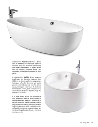 Casa Design 2014 - 145
Já a banheira Virginia reflete toda a delica-
deza do momento do banho. Com espessura
da borda mais fina, o modelo freestanding
oval oferece refinamento ao espaço do ba-
nho, com conforto e qualidade, devido à alta
tecnologia empregada no processo de fabri-
cação.
A nova banheira Waikiki, é uma peça pro-
jetada para um banheiro espaçoso. Com
1600mm de diâmetro, oferece design e con-
forto para a família. Comporta até quatro
pessoas acomodadas nos assentos eleva-
dos que integram a estrutura da banheira.
Fabricada em acrílico, pode ser colocada no
centro da sala de banho (freestanding). Dis-
ponível na cor branca.
E se você deseja recriar um ambiente de
luxo, a banheira Faro, de ferro fundido, foi
desenvolvida pela Roca para remeter-se ao
período Vitoriano, ela traz todas as caracte-
rísticas que marcaram a época, em uma re-
ferência claramente retrô. Produzida em fer-
ro fundido, mantém a temperatura por um
tempo prolongado, estendendo o momento
de relaxamento.
 
