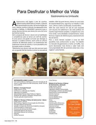 Casa Design 2014- 146
Para Desfrutar o Melhor da Vida
A
Gastronomia está ligada à arte de cozinhar,
elaborarpratossofisticadosousimples,cuidando
da apresentação do prato, da harmonização das
cores, sabores, aromas e texturas, da adequação entre
comidas e bebidas. A UNILASSALE apresenta essas e
outras diversas técnicas aos alunos do curso de Curso
de Chef de Cozinha.
Com a proposta de formar o aluno com as habilidades
e competências para se tornar um chef de cozinha.
O curso possui uma grade curricular que abrange as
técnicas e a prática culinária, assim como as culturas
culinárias de diferentes países e os fundamentos das
tradicionais escolas de cozinha, o curso possibilita uma
formação ampla e completa.
“Oferecemos aos alunos tudo que eles precisam para
ser um grande Chef de Cozinha e entrar no mercado de
trabalho. Além da parte técnica, temos no curso aulas
de empreendedorismo, segurança no trabalho e tudo
mais”, afirma o chef e coordenador, Vicente Abreu.
Além das aulas teóricas em sala de aula equipada
com recursos de audiovisual e das aulas práticas em
Cozinha Experimental completa, o programa do curso
inclui ainda, como atividades complementares, visitas
técnicas a lugares de referência para a Gastronomia do
Rio de Janeiro.
Para a aluna Daniela Louvatel o curso de Chef
possibilita mais conhecimento na área. “Já trabalho
no mercado de gastronomia e tenho um buffet, mas
quero desenvolver mais técnica e saber tudo com
mais propriedade afim de aumentar ainda mais o meu
negócio”, conta Daniela.
Gastronomia na Unilasalle
INFORMAÇÕES SOBRE O CURSO:
Com aulas práticas e teóricas o curso tem duração de 18
meses e carga horária de 438 horas/aula, sendo 75% de
aulas práticas.
Módulo I: Formação Pessoal
Carga horária: 21 h/a
Cozinheiro e o Mercado de Trabalho
Segurança no Trabalho
Apresentação Pessoal, Boas Práticas e Higiene
Ambiente de trabalho e Relações Interpessoais
Francês aplicado à Gastronomia
Módulo II: Técnicas e Práticas de Gastronomia – Básico
Carga horária: 120 h/a
Boas Práticas, Higiene e Conservação dos Alimentos
Princípios Básicos de Nutrição
Seleção e Compra dos Alimentos (trabalhar estoque)
Ervas Aromáticas e Especiarias
Estrutura dos Serviços de Alimentação
Habilidades Básicas de Cozinha
Habilidades Básicas de Confeitaria
Etiqueta
Análise Sensorial
Ficha Técnica
Módulo III de Técnicas e Práticas
de Gastronomia - Avançado
Carga horária: 297h/a
Gestão de Cardápios
Legislação relativa à Alimentação
Antropologia e História da Alimentação
Gastronomia e Sustentabilidade
Cozinha Francesa
Cozinha Italiana
Cozinha Mediterrânea
Cozinha Brasileira
Pizzas
Cozinha Fria
Cozinha Latino-Americana
Cozinha Contemporânea
Cozinhas da Ásia
Alimentos e Bebidas
Enologia
Confeitaria
Panificação
Trabalho Final
UnilaSalle
na Casa Design
30/10 - Workshop
(Bruscheta)
13/11 - Workshop
(Petiscos)
 