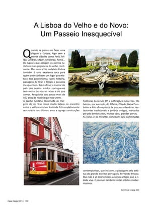 Casa Design 2014- 150
A Lisboa do Velho e do Novo:
Um Passeio Inesquecível
Q
uando se pensa em fazer uma
viagem a Europa, logo vem a
mente cidades como Paris, Mi-
lão, Londres, Madri, Amsterdã, Roma...
Os lugares que abrigam os pontos tu-
rísticos mais populares do velho conti-
nente. Mas nem a tão badalada Lisboa
também é uma excelente rota para
quem quer conhecer um lugar que mis-
tura boa gastronomia, lazer, história,
paisagens de tirar o fôlego e passeios
inesquecíveis. Além disso, a capital do
país dos nossos irmãos portugueses
tem muito de nossas raízes e do que
somos. Resquícios dos pouco mais de
500 anos de história que nos unem.
A capital lusitana construída às mar-
gens do rio Tejo reúne muita beleza no encontro
entre o velho e o novo. A cidade foi completamente
restaurada nos últimos anos e agrega construções
históricas do século XVI e edificações modernas. Os
bairros, por exemplo, do Alfama, Chiado, Baixa Pom-
balina e Alto são repletos de praças centenárias, res-
taurantes tradicionais e prédios antigos, marcados
por pés direitos altos, muitos vãos, grandes portas.
As vielas e os mirantes convidam para caminhadas
contemplativas, que incluem, a passagem pela está-
tua do grande escritor português, Fernando Pessoa.
Mas não é só dos famosos azulejos antigos que a ci-
dade vive. É possível também visitar prédios moder-
níssimos.
Continua na pág 150
 