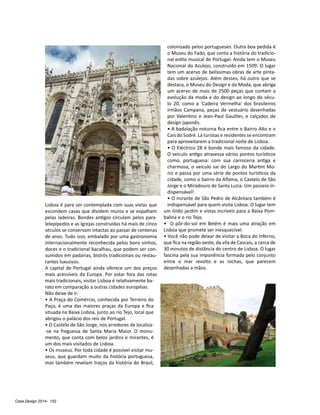 Casa Design 2014- 152
Lisboa é para ser contemplada com suas vielas que
escondem casas que dividem muros e se espalham
pelas ladeiras. Bondes antigos circulam pelos para-
lelepípedos e as Igrejas construídas há mais de cinco
séculos se conservam intactas ao passar de centenas
de anos. Tudo isso, embalado por uma gastronomia
internacionalmente reconhecida pelos bons vinhos,
doces e o tradicional bacalhau, que podem ser con-
sumidos em padarias, bistrôs tradicionais ou restau-
rantes luxuosos.
A capital de Portugal ainda oferece um dos preços
mais acessíveis da Europa. Por estar fora das rotas
mais tradicionais, visitar Lisboa é relativamente ba-
rato em comparação a outras cidades européias.
Não deixe de ir:
• A Praça do Comércio, conhecida por Terreiro do
Paço, é uma das maiores praças da Europa e fica
situada na Baixa Lisboa, junto ao rio Tejo, local que
abrigou o palácio dos reis de Portugal.
• O Castelo de São Jorge, nos arredores de localiza-
-se na freguesia de Santa Maria Maior. O monu-
mento, que conta com belos jardins e mirantes, é
um dos mais visitados de Lisboa.
• Os museus. Por toda cidade é possível visitar mu-
seus, que guardam muito da história portuguesa,
mas também revelam traços da história do Brasil,
colonizado pelos portugueses. Outra boa pedida é
o Museu do Fado, que conta a história do tradicio-
nal estilo musical de Portugal. Ainda tem o Museu
Nacional do Azulejo, construído em 1509. O lugar
tem um acervo de belíssimas obras de arte pinta-
das sobre azulejos. Além desses, há outro que se
destaca, o Museu do Design e da Moda, que abriga
um acervo de mais de 2500 peças que contam a
evolução da moda e do design ao longo do sécu-
lo 20, como a 'Cadeira Vermelha' dos brasileiros
irmãos Campana, peças de vestuário desenhadas
por Valentino e Jean-Paul Gaultier, e calçados de
design japonês.
• A badalação noturna fica entre o Bairro Alto e o
Cais do Sodré. Lá turistas e residentes se encontram
para aproveitarem a tradicional noite de Lisboa.
• O Eléctrico 28 é bonde mais famoso da cidade.
O veículo antigo atravessa vários pontos turísticos
como, portuguesa: com sua carroceria antiga e
charmosa, o veículo sai do Largo do Martim Mo-
niz e passa por uma série de pontos turísticos da
cidade, como o bairro da Alfama, o Castelo de São
Jorge e o Miradouro de Santa Luzia. Um passeio in-
dispensável!
• O mirante de São Pedro de Alcântara também é
indispensável para quem visita Lisboa. O lugar tem
um lindo jardim e vistas incríveis para a Baixa Pom-
balina e o rio Tejo.
• O pôr-do-sol em Belém é mais uma atração em
Lisboa que promete ser inesquecível.
• Você não pode deixar de visitar a Boca do Inferno,
que fica na região oeste, da vila de Cascais, a cerca de
30 minutos de distância do centro de Lisboa. O lugar
fascina pela sua imponência formada pelo conjunto
entre o mar revolto e as rochas, que parecem
desenhadas a mãos.
 
