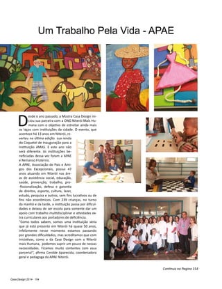 Casa Design 2014- 154
Um Trabalho Pela Vida - APAE
D
esde o ano passado, a Mostra Casa Design ini-
ciou sua parceira com a ONG Niterói Mais Hu-
mana com o objetivo de estreitar ainda mais
os laços com instituições da cidade. O evento, que
acontece há 13 anos em Niterói, re-
verteu na última edição sua renda
do Coquetel de Inauguração para a
Instituição AMAS. E este ano não
será diferente. As instituições be-
neficiadas dessa vez foram a APAE
e Remanso Fraterno.
A APAE, Associação de Pais e Ami-
gos dos Excepcionais, possui 47
anos atuando em Niterói nas áre-
as de assistência social, educação,
saúde, prevenção, trabalho, pro-
-fissionalização, defesa e garantia
de direitos, esporte, cultura, lazer,
estudo, pesquisa e outros, sem fins lucrativos ou de
fins não econômicos. Com 239 crianças, no turno
da manhã e da tarde, a instituição passa por dificul-
dades e deixou de ser escola para somente dar um
apoio com trabalho multidisciplinar e atividades ex-
tra curriculares aos portadores de deficiência.
“Como todos sabem, somos uma instituição séria
que já está presente em Niterói há quase 50 anos,
infelizmente nesse momento estamos passando
por grandes dificuldades, mas acreditamos que com
iniciativas, como a da Casa Design com a Niterói
mais Humana, podemos suprir um pouco de nossas
necessidades. Ficamos muito contentes com essa
parceria!”, afirma Cenilde Aparecida, coordenadora
geral e pedagoga da APAE Niterói.
Continua na Pagina 154
 