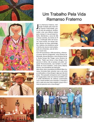 Casa Design 2014- 156
J
á na Remanso Fraterno, insti-
tuição fundada pela Socie-da-
de Espírita Fraternidade, pos-
sui 22 anos de existência. Acolher,
cuidar e dar uma infância melhor
para crianças é o seu principal tra-
balho. Atendendo a cerca de 200
crianças carentes, da creche ao 5º
ano, a instituição além de funcio-
nar como escola, em tempo inte-
gral, oferece ser-viços odontológi-
cos, médicos, de assistência social
a família dos alunos matriculados,
aulas de artesanato, sala de leitu-
ra, e muito mais.
Com 45 funcionários e 200 voluntários, a Reman-
so possui Norma Casagrande, como Diretora de
Educação, Denise Monteiro, como Diretora Social
e Teresa Campo São Thiago, como Diretora de
Núcleo. “Saber que temos a Casa Design como
parceira é ótimo, não só porque vai poder nos
ajudar financeiramente, mas também na visibi-
lidade do nosso trabalho”, conta Carlos Alberto
Pereira, vice-presidente da Instituição.
Além disso, para a presidente da Niterói Mais Hu-
mana, Fernanda Sixel, estreitar mais o elo entre
as instituições e a Casa Design é algo que não tem
preço. “Ano passado começamos com o Coquetel
de Inauguração e este ano estamos também com
o Leilão Beneficente de cadeiras customizadas
cuja a renda também será revertida. A intenção é
que a cada ano esse lindo trabalho cresça mais e
mais em parceria com a Casa Design.”
Um Trabalho Pela Vida
Remanso Fraterno
 