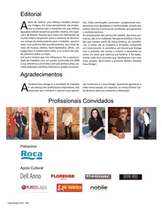 Casa Design 2014- 166
Editorial
Apoio Cultural
Patrocínio
Profissionais Convidados
A
ideia de realizar uma Mostra Paralela sempre
nos instigou. Em nosso pensamento ela amadu-
rece e culmina com o momento em que olhares
aguçados voltam-se para os grandes centros, em espe-
cial o de Niterói. Pessoas que vivem em metrópoles do
mundo inteiro despertam para o interesse de diminuir
seu tempo de deslocamento para o trabalho, querem
estar mais próximo dos acontecimentos, dos locais de
lazer, de museus, teatros, bares badalados, afinal, um
happy hour é sempre bem vindo, e os centros de cida-
de admitem todas as tribos.
Um outro motivo que nos influenciou, foi a oportuni-
dade de trabalhar com um prédio construído em 1900
e sua referência construtiva com pés direitos altos, pa-
redes dobradas, ladrilhos hidráulicos, grades ornamen-
Agradecimentos
A
Paralela Casa Design é o resultado do trabalho
e do esforço dos profissionais expositores, das
empresas que investem e apoiam seus parcei-
ros comerciais e a Casa Design. Queremos agradecer a
toda nossa equipe, em especial, ao nosso Diretor Car-
los Bezerra, pelo seu empenho e dedicação.
tais. Estas construções costumam proporcionar tem-
peraturas mais agradáveis e luminosidade, através dos
jardins internos e prismas de ventilação, que garantem
o conforto térmico.
As revitalizações dos centros de cidades, das áreas por-
tuárias, são uma realidade. Recuperar prédios e facha-
das que contam parte de nossa história, ou retrofitá-
-los, e trazer um ar moderno e arrojado, compondo
um novo cenário, é vislumbrar um futuro que dialoga
com o passado, dar acesso a cultura, e apresentar-se
como um povo que valoriza sua história. E foi exata-
mente todo esse conceito que idealizamos com esse
novo projeto. Bem-vindo a primeira Mostra Paralela
Casa Design!
 
