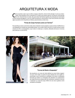 Casa Design 2014 - 167
ARQUITETURA X MODA
C
omo arquiteto, tudo o que se refere a espaço e desenho, chama minha atenção. E como sou obser-
vador, traço paralelos entre a arquitetura e a moda, que sempre exerceu um fascínio muito grande
em mim. Quando falo em moda, não quero dizer fast-fashion (política de produção de moda rápida
e quase sempre passageira), e sim em moda conceitual ou indumentária. E por esse caminho ouso traçar
alguns paralelos entre Arquitetura X Moda, aproximando-as ainda mais.
“O Uso do Corpo Humano como um Terreno”
Na arquitetura, temos os terrenos onde vamos implantar nossos projetos e quase sempre modificamos a
sua topografia em função das necessidades destes. Já na moda, onde o terreno é o corpo humano, quase
sempre se é fiel a sua topografia, o que muda é a moda que o reveste, utilizando estruturas e recursos
para valorizar as suas formas.
“Curvas de Níveis e Drapeados”
Na arquitetura, as curvas de níveis definem-se como linhas imaginá-
rias que unem todos os pontos de igual altitude de uma região re-
presentada, como montanhas ou elevações. Na moda, os drapeados
formados por dobras ou ondulações são utilizados nos acabamentos
de roupas femininas, porque além de românticos, revestem as formas
e valorizam as curvas do corpo. Refiro-me aos seios e glúteos como
verdadeiras elevações.
 