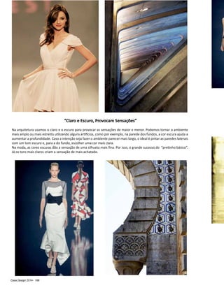Casa Design 2014- 168
“Claro e Escuro, Provocam Sensações”
Na arquitetura usamos o claro e o escuro para provocar as sensações de maior e menor. Podemos tornar o ambiente
mais amplo ou mais estreito utilizando alguns artifícios, como por exemplo, na parede dos fundos, a cor escura ajuda a
aumentar a profundidade. Caso a intenção seja fazer o ambiente parecer mais largo, o ideal é pintar as paredes laterais
com um tom escuro e, para a do fundo, escolher uma cor mais clara.
Na moda, as cores escuras dão a sensação de uma silhueta mais fina. Por isso, o grande sucesso do “pretinho básico”.
Já os tons mais claros criam a sensação de mais achatado.
 