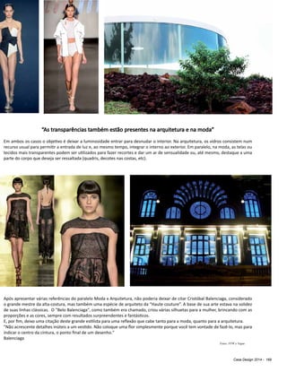 Casa Design 2014 - 169
Fotos: FFW e Vogue
“As transparências também estão presentes na arquitetura e na moda”
Em ambos os casos o objetivo é deixar a luminosidade entrar para desnudar o interior. Na arquitetura, os vidros consistem num
recurso usual para permitir a entrada de luz e, ao mesmo tempo, integrar o interno ao exterior. Em paralelo, na moda, as telas ou
tecidos mais transparentes podem ser utilizados para fazer recortes e dar um ar de sensualidade ou, até mesmo, destaque a uma
parte do corpo que deseja ser ressaltada (quadris, decotes nas costas, etc).
Após apresentar várias referências do paralelo Moda x Arquitetura, não poderia deixar de citar Cristóbal Balenciaga, considerado
o grande mestre da alta-costura, mas também uma espécie de arquiteto da “Haute couture”. A base de sua arte estava na solidez
de suas linhas clássicas. O "Belo Balenciaga", como também era chamado, criou várias silhuetas para a mulher, brincando com as
proporções e as cores, sempre com resultados surpreendentes e fantásticos.
E, por fim, deixo uma citação deste grande estilista para uma reflexão que cabe tanto para a moda, quanto para a arquitetura.
"Não acrescente detalhes inúteis a um vestido. Não coloque uma flor simplesmente porque você tem vontade de fazê-lo, mas para
indicar o centro da cintura, o ponto final de um desenho."
Balenciaga
 