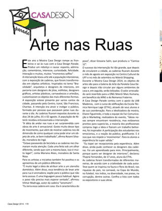 Casa Design 2014- 170
E
ste ano a Mostra Casa Design rompe as fron-
teiras e sai às ruas com a Casa Design Parade.
Produz um reboliço e causa: espanto, admira-
ção, comentários, interesse, curiosidade, felicidade.
Interação e muitos, muitos “momentos selfies” .
A intervenção levou arte até a população niteroiense,
com a exposição de cadeiras, que foram transforma-
das em objetos artísticos. Inspirados no tema “Bra-
silidade”, arquitetos e designers de interiores, em
parceria com designers de jóias, estilistas, designers
gráficos, artistas plásticos, carnavalescos e artesãos,
customizaram os objetos das mais diferentes formas.
A exposição esteve presente por varios cantos da
cidade, passando pelo Centro, Icaraí, São Francisco,
Charitas. A intenção era atrair e instigar o público,
formado por pessoas que passavam pelas ruas du-
rante o dia. As cadeiras ficaram expostas durante os
dias 24 de julho, 01 e 02 agosto. A população de Ni-
terói recebeu entusiasmada a intervenção.
“A idéia de andar nas ruas e ser surpreendida com
obras de arte é sensacional. Gosto muito desse tipo
de movimento, que além de mostrar cadeiras nos dá
dimensão de como qualquer coisa pode virar um ob-
jeto de arte, se bem trabalhado”, afirma Roseni Silva-
do, moradora do Ingá.
“Estava passeando de bicicleta e as cadeiras me cha-
maram muita atenção. Cada uma feita sob um olhar
diferente, sendo que com a mesma base, isso é mui-
to legal!”, conta Mariana Alves, moradora de Santa
Rosa.
Para os artistas a iniciativa também foi positiva e os
aproximou de um público diferente.
“É muito legal a ideia de atribuir arte a um utensílio
doméstico. Além disso, essa tendência de levar arte
para rua é animadora; expõe para o público que não
teria acesso. É uma linguagem pouco habitual. Agora
o povo não precisa mais esperar sentado”, afirmou
Vilmar Madruga, autor da cadeira “Ianomami”.
“Eu teria essa cadeira em casa. Ela é característica do
povo”, disse Giovana Salin, que produziu a “Camisa
12”.
O sucesso da intervenção foi tão grande, que depois
de circularem a cidade, as cadeiras ficaram durante
o mês de agosto em exposição no Centro Cultural da
UFF e no mês de setembro no Niterói Shopping.
Durante a Mostra Casa Design 2014, os objetos de
artes vão para a Galeria de Arte da Paralela Casa De-
sign e depois irão circular por alguns ambientes da
casa e, em seguida, serão leiloadas. O valor arrecada-
do será revertido para a ONG Niterói Mais Humana,
em benefício da APAE e do Remanso Fraterno.
A Casa Design Parade contou com o apoio da LAB
Madeiras, com o curso de edificações da Escola Téc-
nica Henrique Lage (ETHL), através de seus alunos e
de sua coordenação. Para a idealizadora da mostra,
Eliane Figueiredo, e toda a equipe da Faz Comunica-
ção e Marketing, realizadora do evento, “Ideias no-
vas sempre encontram resistência, mas estávamos
prontos para superá-las, a maioria dos profissionais
comprou logo a ideia e fizeram um trabalho belíssi-
mo, foi inspirador. A participação dos estudantes nos
emocionou, e a reação do público, gratificante. E é
isso que nos impele a ‘movimentar’. Para os alunos a
experiência foi super válida.”
“Eu topei ser recepcionista pela experiência. Além
disso, ainda pude conhecer os designers das cadei-
ras. Foi um aprendizado para mim. Principalmente,
porque quero ser designer de interiores”, declarou
Thayná Fernandes, de 17 anos, aluna da ETHL.
As cadeiras foram transformadas de diferentes ma-
neiras, de acordo com a criatividade de cada autor.
Teve quem se inspirou na fauna e flora do Brasil, nas
riquezas do país, no carnaval, na Copa do Mundo,
no futebol, nos índios, na diversidade, nas praias, na
corrupção, dentre outras. Confira a lista com todos
os expositores e suas obras.
Arte nas Ruas
 